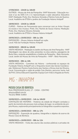 VOLTAR PARA O INÍCIO
58
17/05/2023 - 13h30 às 16h30
OUTROS - Museu de Arte da Pampulha- MAP Itinerante - Educação mu-
seal à luz da ODS 3.4 e 11 Apresentação e ação educativa: Educativo
MAP. Mediação: Profa. Dra. Marilene Almeida e Patrícia Carla de Queiroz.
Local: Auditório da ETSSA e jardins da Fundação Helena Antipoff
18/05/2023 - 13h30 às 16h30
CURSO - Rotinas de Pensamento para conversar com as Artes Visuais
na escola e nos museus. Profa. Dra. Rachel de Sousa Vianna. Mediação:
Profa. Dra. Marilene Oliveira Almeida
Local: Auditório da ETSSA e Museu Helena Antipoff.
19/05/2023 a 20/05/2023 - 08h às 10h
EXPOSIÇÃO - Museu Helena Antipoff em ação.
Local: Hall da Fundação Helena Antipoff.
19/05/2023 - 08h30 às 10h30
VISITA MEDIADA - Mediação no Jardins do Museu de Arte Pampulha - MAP
Abordagem nas obras de artes presentes na área externa, paisagismo de
Burle Marx, conjunto arquitetônico e história da Pampulha - Belo Horizonte.
Local: Jardim do Museu de Arte da Pampulha – MAP – Belo Horizonte.
20/05/2023 - 08h às 10h
VISITA MEDIADA - Caminhos de Helena – conhecendo os espaços da
Fundação Helena Antipoff com a Orquestra Jovem das Gerais Coordena-
ção: Wellerson Pereira Costa Karine dos Santos e Dirceu José de Oliveira.
Local: Concentração e saída do prédio Caio Martins, percurso: horta, hall
da FHA, Clínica Édouard Claparède, Espaço Com Vida e chegada ao Horto.
MG-INHAPIM
MUSEU CASA DO BENTOCA
RUA PROFESSOR ELIAS, 17 - CASA - CENTRO
aloysius@bol.com.br
Tel:(31) 9856-31803
15/05/2023 a 19/05/2023 - 14h às 16h30
CONTAÇÃO DE HISTÓRIA - Histórias da cidade de Inhapim contadas a
partir da memória de pessoas mais antigas do lugar, no ambiente do pró-
prio Museu, explorando principalmente as fotografias e quadros expostos.
15/05/2023 a 19/05/2023 - 08h às 17h
EXPOSIÇÃO - Exposição de quadros, fotografias e objetos do acervo do
Museu Casa do Bentoca.
15/05/2023 a 19/05/2023 - 08h às 11h
VISITA MEDIADA - Visita dos alunos das escolas públicas e privadas do
 