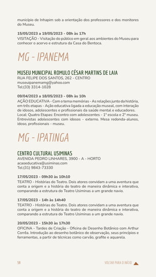 VOLTAR PARA O INÍCIO
59
município de Inhapim sob a orientação dos professores e dos monitores
do Museu.
15/05/2023 a 19/05/2023 - 08h às 17h
VISITAÇÃO - Visitação do público em geral aos ambientes do Museu para
conhecer o acervo e estrutura da Casa do Bentoca.
MG-IPANEMA
MUSEU MUNICIPAL ROMULO CÉSAR MARTINS DE LAIA
RUA FELIPE DOS SANTOS, 262 - CENTRO
museuipanemamg@yahoo.com
Tel:(33) 3314-1028
09/04/2023 a 18/05/2023 - 08h às 10h
AÇÃO EDUCATIVA - Com o tema memórias - As relações junto da história,
em três etapas - Ação educativa ligada a educação museal, com interação
de idosos, adolescentes e profissionais da saúde mental e educadores.
Local: Quatro Etapas: Encontro com adolescentes - 1º escola e 2º museu.
Entrevistas adolescentes com idosos - externo. Mesa redonda-alunos,
idoso, profissionais - museu.
MG-IPATINGA
CENTRO CULTURAL USIMINAS
AVENIDA PEDRO LINHARES, 3900 - A - HORTO
acaoeducativa@usiminas.com
Tel:(31) 9843-73330
17/05/2023 - 09h30 às 10h10
TEATRO - Histórias do Teatro. Dois atores convidam a uma aventura que
conta a origem e a história do teatro de maneira dinâmica e interativa,
comparando a estrutura do Teatro Usiminas a um grande navio.
17/05/2023 - 14h às 14h40
TEATRO - Histórias do Teatro. Dois atores convidam a uma aventura que
conta a origem e a história do teatro de maneira dinâmica e interativa,
comparando a estrutura do Teatro Usiminas a um grande navio.
20/05/2023 - 15h30 às 17h30
OFICINA - Tardes de Criação - Oficina de Desenho Botânico com Arthur
Corrêa. Introdução ao desenho botânico de observação, seus princípios e
ferramentas, a partir de técnicas como carvão, grafite e aquarela.
 