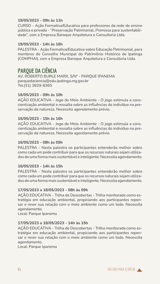 VOLTAR PARA O INÍCIO
61
19/05/2023 - 09h às 11h
CURSO - Ação Formativa/Educativa para professores da rede de ensino
pública e privada - “Preservação Patrimonial, Premissa para sustentabili-
dade”, com a Empresa Baroque Arquitetura e Consultoria Ltda.
19/05/2023 - 14h às 16h
PALESTRA - Ação Formativa/Educativa sobre Educação Patrimonial, para
membros do Conselho Municipal do Patrimônio Histórico de Ipatinga
(COMPHAI), com a Empresa Baroque Arquitetura e Consultoria Ltda.
PARQUE DA CIÊNCIA
AV. ROBERTO BURLE MARX, S/Nº - PARQUE IPANEMA
parquedaciencia@edu.ipatinga.mg.gov.br
Tel:(31) 3829-8365
16/05/2023 - 09h às 10h
AÇÃO EDUCATIVA - Jogo do Meio Ambiente - O jogo estimula a cons-
cientização ambiental e ressalta sobre as influências do indivíduo na pre-
servação da natureza. Necessita agendamento prévio.
16/05/2023 - 15h às 16h
AÇÃO EDUCATIVA - Jogo do Meio Ambiente - O jogo estimula a cons-
cientização ambiental e ressalta sobre as influências do indivíduo na pre-
servação da natureza. Necessita agendamento prévio.
16/05/2023 - 08h às 09h
PALESTRA - Nesta palestra os participantes entenderão melhor sobre
como cada um pode contribuir para que os recursos naturais sejam utiliza-
dos de uma forma mais sustentável e inteligente. Necessita agendamento.
16/05/2023 - 14h às 15h
PALESTRA - Nesta palestra os participantes entenderão melhor sobre
como cada um pode contribuir para que os recursos naturais sejam utiliza-
dos de uma forma mais sustentável e inteligente. Necessita agendamento.
17/05/2023 a 18/05/2023 - 08h às 09h
AÇÃO EDUCATIVA - Trilha de Descobertas - Trilha monitorada como es-
tratégia em educação ambiental, propiciando aos participantes repen-
sar e rever sua relação com o meio ambiente como um todo. Necessita
agendamento.
Local: Parque Ipanema
17/05/2023 a 18/05/2023 - 14h às 15h
AÇÃO EDUCATIVA - Trilha de Descobertas - Trilha monitorada como es-
tratégia em educação ambiental, propiciando aos participantes repen-
sar e rever sua relação com o meio ambiente como um todo. Necessita
agendamento.
Local: Parque Ipanema
 