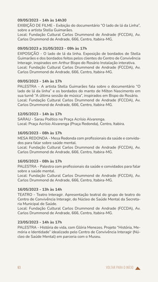 VOLTAR PARA O INÍCIO
63
09/05/2023 - 14h às 14h30
EXIBIÇÃO DE FILME - Exibição do documentário “O lado de lá da Linha”,
sobre a artista Stella Guimarães.
Local: Fundação Cultural Carlos Drummond de Andrade (FCCDA), Av.
Carlos Drummond de Andrade, 666, Centro, Itabira-MG.
09/05/2023 a 31/05/2023 - 09h às 17h
EXPOSIÇÃO - O lado de lá da linha. Exposição de bordados de Stella
Guimarães e dos bordados feitos pelos clientes do Centro de Convivência
Interagir, inspirados em Arthur Bispo do Rosário Instalação interativa.
Local: Fundação Cultural Carlos Drummond de Andrade (FCCDA), Av.
Carlos Drummond de Andrade, 666, Centro, Itabira-MG.
09/05/2023 - 14h às 17h
PALESTRA - A artista Stella Guimarães fala sobre o documentário “O
lado de lá da linha” e os bordados do manto de Milton Nascimento em
sua turnê “A última sessão de música”, inspirados em Bispo do Rosário.
Local: Fundação Cultural Carlos Drummond de Andrade (FCCDA), Av.
Carlos Drummond de Andrade, 666, Centro, Itabira-MG.
12/05/2023 - 14h às 17h
SARAU - Sarau Poético na Praça Acrísio Alvarenga.
Local: Praça Acrísio Alvarenga (Praça Redonda), Centro, Itabira.
16/05/2023 - 08h às 17h
MESA REDONDA - Mesa Redonda com profissionais da saúde e convida-
dos para falar sobre saúde mental.
Local: Fundação Cultural Carlos Drummond de Andrade (FCCDA), Av.
Carlos Drummond de Andrade, 666, Centro, Itabira-MG.
16/05/2023 - 08h às 17h
PALESTRA - Palestra com profissionais da saúde e convidados para falar
sobre a saúde mental.
Local: Fundação Cultural Carlos Drummond de Andrade (FCCDA), Av.
Carlos Drummond de Andrade, 666, Centro, Itabira-MG.
16/05/2023 - 13h às 14h
TEATRO - Teatro Interagir. Apresentação teatral do grupo de teatro do
Centro de Convivência Interagir, do Núcleo de Saúde Mental da Secreta-
ria Municipal de Saúde.
Local: Fundação Cultural Carlos Drummond de Andrade (FCCDA), Av.
Carlos Drummond de Andrade, 666, Centro, Itabira-MG.
23/05/2023 - 14h às 17h
PALESTRA - História de vida, com Glória Menezes. Projeto “História, Me-
mória e Identidade” idealizado pelo Centro de Convivência Interagir (Nú-
cleo de Saúde Mental) em parceria com o Museu.
 
