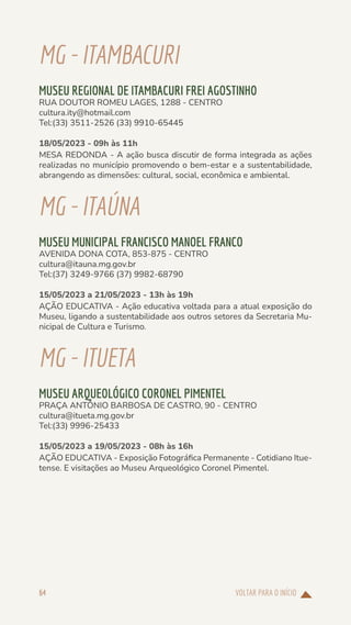 VOLTAR PARA O INÍCIO
64
MG-ITAMBACURI
MUSEU REGIONAL DE ITAMBACURI FREI AGOSTINHO
RUA DOUTOR ROMEU LAGES, 1288 - CENTRO
cultura.ity@hotmail.com
Tel:(33) 3511-2526 (33) 9910-65445
18/05/2023 - 09h às 11h
MESA REDONDA - A ação busca discutir de forma integrada as ações
realizadas no município promovendo o bem-estar e a sustentabilidade,
abrangendo as dimensões: cultural, social, econômica e ambiental.
MG-ITAÚNA
MUSEU MUNICIPAL FRANCISCO MANOEL FRANCO
AVENIDA DONA COTA, 853-875 - CENTRO
cultura@itauna.mg.gov.br
Tel:(37) 3249-9766 (37) 9982-68790
15/05/2023 a 21/05/2023 - 13h às 19h
AÇÃO EDUCATIVA - Ação educativa voltada para a atual exposição do
Museu, ligando a sustentabilidade aos outros setores da Secretaria Mu-
nicipal de Cultura e Turismo.
MG-ITUETA
MUSEU ARQUEOLÓGICO CORONEL PIMENTEL
PRAÇA ANTÔNIO BARBOSA DE CASTRO, 90 - CENTRO
cultura@itueta.mg.gov.br
Tel:(33) 9996-25433
15/05/2023 a 19/05/2023 - 08h às 16h
AÇÃO EDUCATIVA - Exposição Fotográfica Permanente - Cotidiano Itue-
tense. E visitações ao Museu Arqueológico Coronel Pimentel.
 