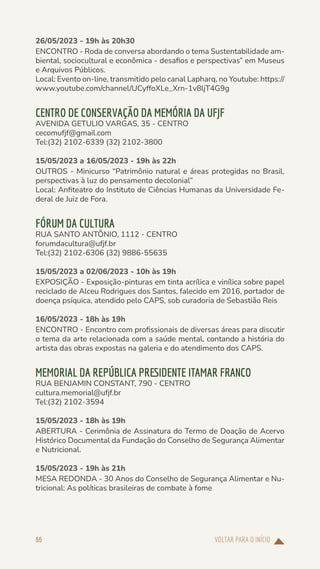 VOLTAR PARA O INÍCIO
66
26/05/2023 - 19h às 20h30
ENCONTRO - Roda de conversa abordando o tema Sustentabilidade am-
biental, sociocultural e econômica - desafios e perspectivas” em Museus
e Arquivos Públicos.
Local: Evento on-line, transmitido pelo canal Lapharq, no Youtube: https://
www.youtube.com/channel/UCyffoXLe_Xrn-1v8ljT4G9g
CENTRO DE CONSERVAÇÃO DA MEMÓRIA DA UFJF
AVENIDA GETULIO VARGAS, 35 - CENTRO
cecomufjf@gmail.com
Tel:(32) 2102-6339 (32) 2102-3800
15/05/2023 a 16/05/2023 - 19h às 22h
OUTROS - Minicurso “Patrimônio natural e áreas protegidas no Brasil,
perspectivas à luz do pensamento decolonial”
Local: Anfiteatro do Instituto de Ciências Humanas da Universidade Fe-
deral de Juiz de Fora.
FÓRUM DA CULTURA
RUA SANTO ANTÔNIO, 1112 - CENTRO
forumdacultura@ufjf.br
Tel:(32) 2102-6306 (32) 9886-55635
15/05/2023 a 02/06/2023 - 10h às 19h
EXPOSIÇÃO - Exposição-pinturas em tinta acrílica e vinílica sobre papel
reciclado de Alceu Rodrigues dos Santos, falecido em 2016, portador de
doença psíquica, atendido pelo CAPS, sob curadoria de Sebastião Reis
16/05/2023 - 18h às 19h
ENCONTRO - Encontro com profissionais de diversas áreas para discutir
o tema da arte relacionada com a saúde mental, contando a história do
artista das obras expostas na galeria e do atendimento dos CAPS.
MEMORIAL DA REPÚBLICA PRESIDENTE ITAMAR FRANCO
RUA BENJAMIN CONSTANT, 790 - CENTRO
cultura.memorial@ufjf.br
Tel:(32) 2102-3594
15/05/2023 - 18h às 19h
ABERTURA - Cerimônia de Assinatura do Termo de Doação de Acervo
Histórico Documental da Fundação do Conselho de Segurança Alimentar
e Nutricional.
15/05/2023 - 19h às 21h
MESA REDONDA - 30 Anos do Conselho de Segurança Alimentar e Nu-
tricional: As políticas brasileiras de combate à fome
 