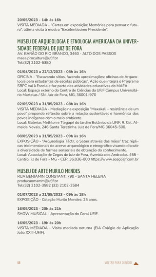 VOLTAR PARA O INÍCIO
68
20/05/2023 - 14h às 16h
VISITA MEDIADA - “Cartas em exposição: Memórias para pensar o futu-
ro”, última visita à mostra “Excelentíssimo Presidente”.
MUSEU DE ARQUEOLOGIA E ETNOLOGIA AMERICANA DA UNIVER-
SIDADE FEDERAL DE JUIZ DE FORA
AV. BARÃO DO RIO BRANCO, 3460 - ALTO DOS PASSOS
maea.procultura@ufjf.br
Tel:(32) 2102-6380
01/04/2023 a 22/12/2023 - 08h às 16h
OFICINA - “Escavando sítios, fazendo aproximações: oficinas de Arqueo-
logia para estudantes de escolas públicas”. Ação que integra o Programa
SBPC vai à Escola e faz parte das atividades educativas do MAEA.
Local: Espaço externo do Centro de Ciências da UFJF Campus Universitá-
rio Martelus / SN. Juiz de Fora, MG, 36001-970
02/05/2023 a 31/05/2023 - 08h às 16h
VISITA MEDIADA - Mediação na exposição “Maxakali - resistência de um
povo” propondo reflexão sobre a relação sustentável e harmônica dos
povos indígenas com o meio ambiente.
Local: Galerias Methlon e Tlegapé do Jardim Botânico da UFJF. R. Cel. Al-
meida Novais, 246 Santa Terezinha. Juiz de Fora/MG 36045-500.
08/05/2023 a 31/05/2023 - 09h às 16h
EXPOSIÇÃO - “Arqueologia Táctil: o Saber através das mãos” traz répli-
cas tridimensionais do acervo arqueológico e etnográfico visando discutir
a diversidade de formas sensoriais de obtenção do conhecimento.
Local: Associação de Cegos de Juiz de Fora. Avenida dos Andradas, 455 –
Centro. iz de Fora - MG - CEP: 36.036-000 https://www.acegosjf.com.br
MUSEU DE ARTE MURILO MENDES
RUA BENJAMIN CONSTANT, 790 - SANTA HELENA
producaomamm@ufjf.br
Tel:(32) 2102-3582 (32) 2102-3584
01/07/2023 a 21/05/2023 - 09h às 18h
EXPOSIÇÃO - Coleção Murilo Mendes: 25 anos.
16/05/2023 - 20h às 21h
SHOW MUSICAL - Apresentação do Coral UFJF.
16/05/2023 - 19h às 20h
VISITA MEDIADA - Visita mediada noturna (EJA Colégio de Aplicação
João XXIII-UFJF).
 