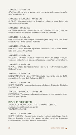 VOLTAR PARA O INÍCIO
69
17/05/2023 - 14h às 16h
OFICINA - Oficina “A arte que promove bem-estar: práticas arteterapêu-
ticas” com Isabel Noly.
17/05/2023 a 21/05/2023 - 09h às 18h
OUTROS - Mostra de trabalhos “Experimente Pontos sobre: Fotografia
Alternativa Sustentável”.
17/05/2023 - 19h às 21h
PALESTRA - Palestra “Sustentabilidade e Cianotipia: um diálogo dos sa-
beres de Arte e de Ciências.” com Profa. Bárbara. Almeida
18/05/2023 - 14h às 16h
OFICINA - Oficina de Antotipia: criando imagens fotográficas com mate-
riais naturais - Profa. Bárbara Almeida.
18/05/2023 - 17h às 18h
OFICINA - Leitura mediada, a partir de trechos do livro “A idade do ser-
rote” com Lucilha Magalhães.
18/05/2023 - 19h às 21h
PALESTRA - Palestra “Museus acessíveis e inclusivos: justiça social, di-
versidade cultural e bem-estar para todas as pessoas” com Viviane Sarraf.
19/05/2023 - 14h às 16h
OFICINA - Oficina de mosaico: Juntar histórias e construir imagens, com
Bárbara Morais.
20/05/2023 - 15h às 17h
EXIBIÇÃO DE FILME - CineMAMM Cineclube Movimento: exibição do fil-
me A última floresta (Luiz Bolognesi, 2021).
21/05/2023 - 16h às 18h
SHOW MUSICAL - Apresentação com solistas da Orquestra Sinfônica
Pró-Música.
23/03/2023 a 04/06/2023 - 19h às 18h
EXPOSIÇÃO - “Pontos cantados, pontos riscados: um pensamento-dese-
nho afro” por Cipriano.
MUSEU DO CRÉDITO REAL
AVENIDA GETÚLIO VARGAS, 455 - 1º ANDAR - CENTRO
museucreditoreal@secult.mg.gov.br
Tel:(32) 9994-50295
17/05/2023 - 15h às 16h30
SHOW MUSICAL - Apresentação gratuita realizada pelo Grupo Juiz de
Fora em Serenata, que mantém vivas as tradições e a cultura dos versos
e das melodias, e resgata músicas de serenatas.
 