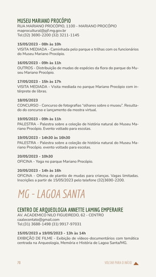 VOLTAR PARA O INÍCIO
70
MUSEU MARIANO PROCÓPIO
RUA MARIANO PROCÓPIO, 1100 - MARIANO PROCÓPIO
maprocultural@pjf.mg.gov.br
Tel:(32) 3690-2200 (32) 3211-1145
15/05/2023 - 08h às 10h
VISITA MEDIADA - Caminhada pelo parque e trilhas com os funcionários
do Museu Mariano Procópio.
16/05/2023 - 09h às 11h
OUTROS - Distribuição de mudas de espécies da flora do parque do Mu-
seu Mariano Procópio.
17/05/2023 - 15h às 17h
VISITA MEDIADA - Visita mediada no parque Mariano Procópio com in-
térprete de libras.
18/05/2023
CONCURSO - Concurso de fotografias “olhares sobre o museu”. Resulta-
do do concurso e lançamento da mostra virtual.
19/05/2023 - 09h às 11h
PALESTRA - Palestra sobre a coleção de história natural do Museu Ma-
riano Procópio. Evento voltado para escolas.
19/05/2023 - 14h30 às 16h30
PALESTRA - Palestra sobre a coleção de história natural do Museu Ma-
riano Procópio. evento voltado para escolas.
20/05/2023 - 10h30
OFICINA - Yoga no parque Mariano Procópio.
20/05/2023 - 14h às 16h
OFICINA - Oficina de plantio de mudas para crianças. Vagas limitadas.
Inscrições a partir de 15/05/2023 pelo telefone (32)3690-2200.
MG-LAGOASANTA
CENTRO DE ARQUEOLOGIA ANNETTE LAMING EMPERAIRE
AV. ACADEMICO NILO FIGUEIREDO, 62 - CENTRO
caalecontato@gmail.com
Tel:(31) 3688-1498 (31) 9917-97031
15/05/2023 a 19/05/2023 - 13h às 14h
EXIBIÇÃO DE FILME - Exibição de vídeos-documentários com temática
centrada na Arqueologia, Memória e História de Lagoa Santa/MG.
 