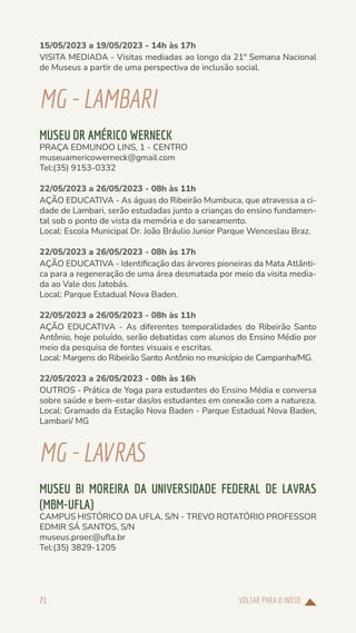 VOLTAR PARA O INÍCIO
71
15/05/2023 a 19/05/2023 - 14h às 17h
VISITA MEDIADA - Visitas mediadas ao longo da 21º Semana Nacional
de Museus a partir de uma perspectiva de inclusão social.
MG-LAMBARI
MUSEU DR AMÉRICO WERNECK
PRAÇA EDMUNDO LINS, 1 - CENTRO
museuamericowerneck@gmail.com
Tel:(35) 9153-0332
22/05/2023 a 26/05/2023 - 08h às 11h
AÇÃO EDUCATIVA - As águas do Ribeirão Mumbuca, que atravessa a ci-
dade de Lambari, serão estudadas junto a crianças do ensino fundamen-
tal sob o ponto de vista da memória e do saneamento.
Local: Escola Municipal Dr. João Bráulio Junior Parque Wenceslau Braz.
22/05/2023 a 26/05/2023 - 08h às 17h
AÇÃO EDUCATIVA - Identificação das árvores pioneiras da Mata Atlânti-
ca para a regeneração de uma área desmatada por meio da visita media-
da ao Vale dos Jatobás.
Local: Parque Estadual Nova Baden.
22/05/2023 a 26/05/2023 - 08h às 11h
AÇÃO EDUCATIVA - As diferentes temporalidades do Ribeirão Santo
Antônio, hoje poluído, serão debatidas com alunos do Ensino Médio por
meio da pesquisa de fontes visuais e escritas.
Local: Margens do Ribeirão Santo Antônio no município de Campanha/MG.
22/05/2023 a 26/05/2023 - 08h às 16h
OUTROS - Prática de Yoga para estudantes do Ensino Média e conversa
sobre saúde e bem-estar das/os estudantes em conexão com a natureza.
Local: Gramado da Estação Nova Baden - Parque Estadual Nova Baden,
Lambari/ MG
MG-LAVRAS
MUSEU BI MOREIRA DA UNIVERSIDADE FEDERAL DE LAVRAS
(MBM-UFLA)
CAMPUS HISTÓRICO DA UFLA, S/N - TREVO ROTATÓRIO PROFESSOR
EDMIR SÁ SANTOS, S/N
museus.proec@ufla.br
Tel:(35) 3829-1205
 