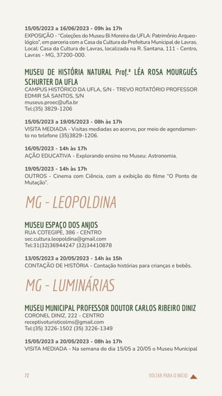 VOLTAR PARA O INÍCIO
72
15/05/2023 a 16/06/2023 - 09h às 17h
EXPOSIÇÃO - “Coleções do Museu Bi Moreira da UFLA: Patrimônio Arqueo-
lógico”, em parceria com a Casa da Cultura da Prefeitura Municipal de Lavras.
Local: Casa da Cultura de Lavras, localizada na R. Santana, 111 - Centro,
Lavras - MG, 37200-000.
MUSEU DE HISTÓRIA NATURAL Prof.ª LÉA ROSA MOURGUÉS
SCHURTER DA UFLA
CAMPUS HISTÓRICO DA UFLA, S/N - TREVO ROTATÓRIO PROFESSOR
EDMIR SÁ SANTOS, S/N
museus.proec@ufla.br
Tel:(35) 3829-1206
15/05/2023 a 19/05/2023 - 08h às 17h
VISITA MEDIADA - Visitas mediadas ao acervo, por meio de agendamen-
to no telefone (35)3829-1206.
16/05/2023 - 14h às 17h
AÇÃO EDUCATIVA - Explorando ensino no Museu: Astronomia.
19/05/2023 - 14h às 17h
OUTROS - Cinema com Ciência, com a exibição do filme “O Ponto de
Mutação”.
MG-LEOPOLDINA
MUSEU ESPAÇO DOS ANJOS
RUA COTEGIPE, 386 - CENTRO
sec.cultura.leopoldina@gmail.com
Tel:31(32)36944247 (32)34410878
13/05/2023 a 20/05/2023 - 14h às 15h
CONTAÇÃO DE HISTÓRIA - Contação histórias para crianças e bebês.
MG-LUMINÁRIAS
MUSEU MUNICIPAL PROFESSOR DOUTOR CARLOS RIBEIRO DINIZ
CORONEL DINIZ, 222 - CENTRO
receptivoturisticolms@gmail.com
Tel:(35) 3226-1502 (35) 3226-1349
15/05/2023 a 20/05/2023 - 08h às 17h
VISITA MEDIADA - Na semana do dia 15/05 a 20/05 o Museu Municipal
 