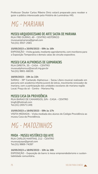VOLTAR PARA O INÍCIO
73
Professor Doutor Carlos Ribeiro Diniz estará preparado para receber e
guiar o público interessado pela História de Luminárias-MG.
MG-MARIANA
MUSEU ARQUIDIOCESANO DE ARTE SACRA DE MARIANA
RUA FREI DURÃO, 49 - CENTRO HISTÓRICO
museuarqmariana@gmail.com
Tel:(31) 3557-2581
15/05/2023 a 20/05/2023 - 09h às 16h
EXPOSIÇÃO - Visita guiada, mediante agendamento, com monitores para
a Exposição Temporária e demais salas do circuito expositivo.
MUSEU CASA ALPHONSUS DE GUIMARAENS
RUA DIREITA, 35 - CASA - CENTRO
museualphonsus@secult.mg.gov.br
Tel:(31) 9801-66035
18/05/2023 - 19h às 22h
SARAU - 39º Cantando Alphonsus - Sarau Lítero-musical realizado em
parceria com academia infanto juvenil de letras, movimento renovador de
mariana, com a participação das unidades escolares de mariana região
Local: Praça da sé - Centro - Mariana Mg
MUSEU CASA DA PROVIDÊNCIA
RUA BARAO DE CAMARGOS, S/N - CASA - CENTRO
tmgfc@hotmail.com
Tel:(31) (35571149)
15/05/2023 a 19/05/2023 - 09h às 17h
VISITA MEDIADA - Visita mediada dos alunos do Colégio Providência ao
museu Casa da Providência.
MG-MATOZINHOS
MHOA - MUSEU HISTÓRICO OJU AIYE
RUA CARLOS MARTINS, 212 - CENTRO
museuojuaye@gmail.com
Tel:(31) 9869-74287
16/05/2023 a 18/05/2023 - 10h às 16h
EXPOSIÇÃO - Exposição do barro à mesa empreendedorismo e susten-
tabilidade comunitária.
 