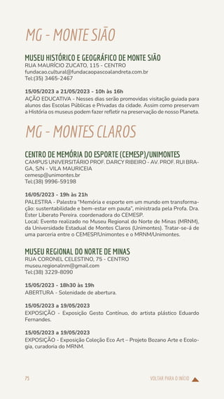 VOLTAR PARA O INÍCIO
75
MG-MONTESIÃO
MUSEU HISTÓRICO E GEOGRÁFICO DE MONTE SIÃO
RUA MAURÍCIO ZUCATO, 115 - CENTRO
fundacao.cultural@fundacaopascoalandreta.com.br
Tel:(35) 3465-2467
15/05/2023 a 21/05/2023 - 10h às 16h
AÇÃO EDUCATIVA - Nesses dias serão promovidas visitação guiada para
alunos das Escolas Públicas e Privadas da cidade. Assim como preservam
a História os museus podem fazer refletir na preservação de nosso Planeta.
MG-MONTESCLAROS
CENTRO DE MEMÓRIA DO ESPORTE (CEMESP)/UNIMONTES
CAMPUS UNIVERSITÁRIO PROF. DARCY RIBEIRO - AV. PROF. RUI BRA-
GA, S/N - VILA MAURICEIA
cemesp@unimontes.br
Tel:(38) 9996-59198
16/05/2023 - 19h às 21h
PALESTRA - Palestra “Memória e esporte em um mundo em transforma-
ção: sustentabilidade e bem-estar em pauta”, ministrada pela Profa. Dra.
Ester Liberato Pereira. coordenadora do CEMESP.
Local: Evento realizado no Museu Regional do Norte de Minas (MRNM),
da Universidade Estadual de Montes Claros (Unimontes). Tratar-se-á de
uma parceria entre o CEMESP/Unimontes e o MRNM/Unimontes.
MUSEU REGIONAL DO NORTE DE MINAS
RUA CORONEL CELESTINO, 75 - CENTRO
museu.regionalnm@gmail.com
Tel:(38) 3229-8090
15/05/2023 - 18h30 às 19h
ABERTURA - Solenidade de abertura.
15/05/2023 a 19/05/2023
EXPOSIÇÃO - Exposição Gesto Contínuo, do artista plástico Eduardo
Fernandes.
15/05/2023 a 19/05/2023
EXPOSIÇÃO - Exposição Coleção Eco Art – Projeto Bozano Arte e Ecolo-
gia, curadoria do MRNM.
 