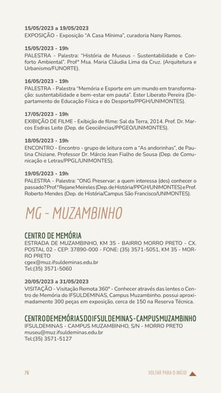 VOLTAR PARA O INÍCIO
76
15/05/2023 a 19/05/2023
EXPOSIÇÃO - Exposição “A Casa Mínima”, curadoria Nany Ramos.
15/05/2023 - 19h
PALESTRA - Palestra: “História de Museus - Sustentabilidade e Con-
forto Ambiental”. Profª Msa. Maria Cláudia Lima da Cruz. (Arquitetura e
Urbanismo/FUNORTE).
16/05/2023 - 19h
PALESTRA - Palestra “Memória e Esporte em um mundo em transforma-
ção: sustentabilidade e bem-estar em pauta”. Ester Liberato Pereira (De-
partamento de Educação Física e do Desporto/PPGH/UNIMONTES).
17/05/2023 - 19h
EXIBIÇÃO DE FILME - Exibição de filme: Sal da Terra, 2014. Prof. Dr. Mar-
cos Esdras Leite (Dep. de Geociências/PPGEO/UNIMONTES).
18/05/2023 - 19h
ENCONTRO - Encontro - grupo de leitura com a “As andorinhas”, de Pau-
lina Chiziane. Professor Dr. Márcio Jean Fialho de Sousa (Dep. de Comu-
nicação e Letras/PPGL/UNIMONTES).
19/05/2023 - 19h
PALESTRA - Palestra: “ONG Preservar: a quem interessa (des) conhecer o
passado?Prof.ªRejaneMeireles(Dep.deHistória/PPGH/UNIMONTES)eProf.
Roberto Mendes (Dep. de História/Campus São Francisco/UNIMONTES).
MG-MUZAMBINHO
CENTRO DE MEMÓRIA
ESTRADA DE MUZAMBINHO, KM 35 - BAIRRO MORRO PRETO - CX.
POSTAL 02 - CEP: 37890-000 - FONE: (35) 3571-5051, KM 35 - MOR-
RO PRETO
cgex@muz.ifsuldeminas.edu.br
Tel:(35) 3571-5060
20/05/2023 a 31/05/2023
VISITAÇÃO - Visitação Remota 360° - Conhecer através das lentes o Cen-
tro de Memória do IFSULDEMINAS, Campus Muzambinho. possui aproxi-
madamente 300 peças em exposição, cerca de 150 na Reserva Técnica.
CENTRODEMEMÓRIASDOIFSULDEMINAS-CAMPUSMUZAMBINHO
IFSULDEMINAS - CAMPUS MUZAMBINHO, S/N - MORRO PRETO
museu@muz.ifsuldeminas.edu.br
Tel:(35) 3571-5127
 