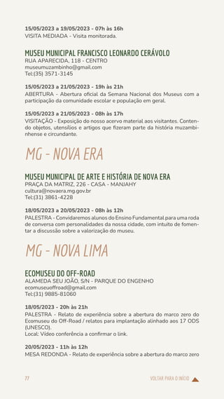 VOLTAR PARA O INÍCIO
77
15/05/2023 a 19/05/2023 - 07h às 16h
VISITA MEDIADA - Visita monitorada.
MUSEU MUNICIPAL FRANCISCO LEONARDO CERÁVOLO
RUA APARECIDA, 118 - CENTRO
museumuzambinho@gmail.com
Tel:(35) 3571-3145
15/05/2023 a 21/05/2023 - 19h às 21h
ABERTURA - Abertura oficial da Semana Nacional dos Museus com a
participação da comunidade escolar e população em geral.
15/05/2023 a 21/05/2023 - 08h às 17h
VISITAÇÃO - Exposição do nosso acervo material aos visitantes. Conten-
do objetos, utensílios e artigos que fizeram parte da história muzambi-
nhense e circundante.
MG-NOVAERA
MUSEU MUNICIPAL DE ARTE E HISTÓRIA DE NOVA ERA
PRAÇA DA MATRIZ, 226 - CASA - MANJAHY
cultura@novaera.mg.gov.br
Tel:(31) 3861-4228
18/05/2023 a 20/05/2023 - 08h às 12h
PALESTRA - Convidaremos alunos do Ensino Fundamental para uma roda
de conversa com personalidades da nossa cidade, com intuito de fomen-
tar a discussão sobre a valorização do museu.
MG-NOVALIMA
ECOMUSEU DO OFF-ROAD
ALAMEDA SEU JOÃO, S/N - PARQUE DO ENGENHO
ecomuseuoffroad@gmail.com
Tel:(31) 9885-81060
18/05/2023 - 20h às 21h
PALESTRA - Relato de experiência sobre a abertura do marco zero do
Ecomuseu do Off-Road / relatos para implantação alinhado aos 17 ODS
(UNESCO).
Local: Vídeo conferência a confirmar o link.
20/05/2023 - 11h às 12h
MESA REDONDA - Relato de experiência sobre a abertura do marco zero
 