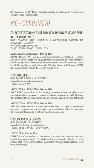 VOLTAR PARA O INÍCIO
78
do Ecomuseu do Off-Road. Objetivo: relatar a implantação e apresentar
os ODS (ONU) alcançados.
MG-OUROPRETO
COLEÇÕES TAXONÔMICAS DE ZOOLOGIA DA UNIVERSIDADE FEDE-
RAL DE OURO PRETO
RUA QUATRO, 786 - CAMPUS UNIVERSITÁRIO MORRO DO
CRUZEIRO - BAUXITA
colecaolzvufop@gmail.com
Tel:(31) 3559-1664 (31) 3559-1603
15/05/2023 a 19/05/2023 - 10h às 16h
AÇÃO EDUCATIVA - As Coleções Taxonômicas da Zoologia, Herbário
OUPR e Acervo Histórico de Equipamentos de Ensino de Física promove-
rãovisitas-guiadasparainteressadosemacervoscientíficosmusealizados.
Local: Dependências do Instituto de Ciências Exatas e Biológicas (ICEB)
da Universidade Federal de Ouro Preto (UFOP).
MUSEU BOULIEU
RUA PADRE ROLIM, 412 - CENTRO
educativo@museuboulieu.org.br
Tel:(31) 3350-5246
17/05/2023 a 17/08/2023 - 10h às 17h
EXPOSIÇÃO - transBordar- A exposição apresenta a temática da cultura
e espiritualidade dos povos originários através da prática têxtil. Buscan-
do compreender a centralidade que os tecidos ocupam em seu cotidiano.
17/05/2023 a 19/05/2023 - 10h às 17h
OFICINA - transBordar - A atividade será realizada a partir da apreciação
e estudo dos Aguayos que compõem a exposição transBordar, suscitan-
do em uma intervenção artística inspirado no mesmo.
MUSEU CASA DOS CONTOS
RUA SÃO JOSÉ, 12 - CENTRO
casa.dos.contos@economia.gov.br
Tel:(31) 3551-1444 (31) 9864-68608
16/05/2023 - 09h às 12h
OUTROS - Celebração da reabertura de todos os acessos ao Hor-
to dos Contos, iniciando com visita ao Museu Casa dos Contos e cami-
nhada pelo Horto. Informações: Instagram @museucasadoscontos e @
meioambienteop
 