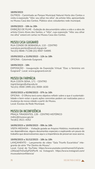 VOLTAR PARA O INÍCIO
79
18/05/2023
OUTROS - Caminhada ao Parque Municipal Natural Horto dos Contos e
visita à exposição “Véio: seu olhar me olha”, do artista Véio, apresentada
no Museu Casa dos Contos. Público-alvo: estudantes rede municipal.
19/05/2023 - 19h às 20h
EXIBIÇÃO DE FILME - Exibição de documentário sobre a vida e a obra do
artista Cícero Alves dos Santos, o “Véio”, cuja exposição “Véio: seu olhar
me olha” estará em cartaz no Museu Casa dos Contos.
MUSEU CASA GUIGNARD
RUA CONDE DE BOBADELA, 110 - CENTRO
wanalyse.pontes@secult.mg.gov.br
Tel:(31) 9846-71198 (31) 9947-54995
15/05/2023 a 21/05/2023 - 12h às 18h
OFICINA - Colorindo Guignard.
18/05/2023 - 18h
EXPOSIÇÃO - Inauguração da Exposição Virtual “Elas: o feminino em
Guignard”. Local: www.guignard.com.br
MUSEU DA FARMÁCIA
RUA COSTA SENA, 171 - CENTRO
ingrid.borges@ufop.edu.br
Tel:(31) 3559-1995 (31) 3559-1630
15/02/2023 a 02/06/2023 - 07h às 16h
OFICINA - O Oficina terá como objetivo refletir sobre o que é sustentabi-
lidade e bem-estar e quais ações concretas podem ser realizadas para a
mudança da nossa cidade a partir do Museu.
Local: Escolas da Rede Municipal.
MUSEU DA INCONFIDÊNCIA
PRAÇA TIRADENTES, 139 - CENTRO HISTÓRICO
mdinc@museus.gov.br
Tel:(61) 3521-4352
16/05/2023 a 19/05/2023 - 09h às 16h
VISITA MEDIADA - Visitação guiada ao Arquivo Histórico, mostrando nos-
sas dependências, alguns documentos especiais e explicando um pouco do
trabalho que desenvolvemos aqui e a importância de preservar esse acervo.
19/05/2023 a 31/12/2023 - 18h às 19h
LANÇAMENTO - Lançamento do vídeo “Sala Triunfo Eucarístico” inte-
grante da série “Por Dentro do Museu”.
Local: Canal do YouTube: https://www.youtube.com/channel/UCqJwJe-
z2KbJabiTnDwEpFSAPerfil no Instagram: https://www.instagram.com/
museudainconfidencia/
 