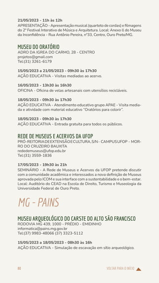 VOLTAR PARA O INÍCIO
80
21/05/2023 - 11h às 12h
APRESENTAÇÃO - Apresentação musical (quarteto de cordas) e filmagens
do 2º Festival Interativo de Música e Arquitetura. Local: Anexo ll do Museu
da Inconfidência - Rua Antônio Pereira, nº33, Centro, Ouro Preto/MG.
MUSEU DO ORATÓRIO
ADRO DA IGREA DO CARMO, 28 - CENTRO
projetos@gmail.com
Tel:(31) 3261-6179
15/05/2023 a 21/05/2023 - 09h30 às 17h30
AÇÃO EDUCATIVA - Visitas mediadas ao acervo.
16/05/2023 - 13h30 às 16h30
OFICINA - Oficina de velas artesanais com utensílios recicláveis.
18/05/2023 - 09h30 às 17h30
AÇÃO EDUCATIVA - Atendimento educativo grupo APAE - Visita media-
da e atividade com material educativo “Oratórios para colorir”.
18/05/2023 - 09h30 às 17h30
AÇÃO EDUCATIVA - Entrada gratuita para todos os públicos.
REDE DE MUSEUS E ACERVOS DA UFOP
PRÓ-REITORIADEEXTENSÃOECULTURA,S/N- CAMPUSUFOP - MOR-
RO DO CRUZEIRO BAUXITA
rededemuseus@ufop.edu.br
Tel:(31) 3559-1836
17/05/2023 - 19h30 às 21h
SEMINÁRIO - A Rede de Museus e Acervos da UFOP pretende discutir
com a comunidade acadêmica e interessados a nova definição de Museus
aprovada pelo ICOM e sua interface com a sustentabilidade e o bem-estar.
Local: Auditório do CEAD na Escola de Direito, Turismo e Museologia da
Universidade Federal de Ouro Preto.
MG-PAINS
MUSEU ARQUEOLÓGICO DO CARSTE DO ALTO SÃO FRANCISCO
RODOVIA MG 439, 1000 - PRÉDIO - EMIDINHO
informatica@pains.mg.gov.br
Tel:(37) 9983-48066 (37) 3323-5112
15/05/2023 a 18/05/2023 - 08h30 às 16h
AÇÃO EDUCATIVA - Simulação de escavação em sítio arqueológico.
 