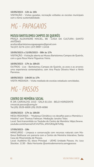 VOLTAR PARA O INÍCIO
81
15/05/2023 - 12h às 16h
VISITAÇÃO - Visitas guiadas, recreação voltadas as escolas municipais
com o tema sustentabilidade.
MG-PAPAGAIOS
MUSEU BARTOLOMEU CAMPOS DE QUEIRÓS
PRAÇA ALEXANDRE MACIEL, 86 - CASA DA CULTURA - SANTO
ANTÔNIO
aculturalbartolomeucqpapagaios@gmail.com
Tel:(37) 3274-2211 (37) 9997-11416
15/05/2023 a 21/05/2023 - 08h às 17h
VISITAÇÃO - Visitação aberta ao Museu Bartolomeu Campos de Queirós,
com a guia Rosa Maria Filgueiras Vieira.
16/05/2023 - 17h às 18h15
OUTROS - Live - Bartolomeu Campos de Queirós, as aves e as arvores:
uma experiencia contemplativa, com Ana Paula Oliveira Macri e Ninfa
Parreiras.
18/05/2023 - 14h30 às 17h
VISITA MEDIADA - Visita mediada de escolas estaduais convidadas.
MG-PASSOS
CENTRO DE MEMÓRIA SOCIAL
R. DR. CARVALHO, 1410 - SALA 6113A - BELO HORIZONTE
cmsocial.passos@uemg.br
Tel:(35) 3529-6000 (35) 3529-6066
15/05/2023 - 17h às 18h30
MESA REDONDA - “Mudança Climática e os desafios para a Memória e
História” com Thomas Fatheuer. Mediação: Janaína Teles
Local: Será transmitido no Youtube do Centro de Memória: https://www.
youtube.com/channel/UCVUJTDx_kNVUKlIg3kTvNfg
17/05/2023 - 19h
MINICURSO - Limpeza e conservação com recursos naturais com Ma-
theus Balthazar em parceria com o Centro de Memória Interativo, Santa
Casa de Misericórdia de Passos.
Local: Auditório 02, bloco Principal - UEMG Unidade Passos. Av. Juca
Stockler, 1130 - Belo Horizonte @centrodememoria.uemgpassos
 