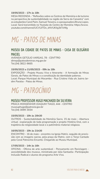 VOLTAR PARA O INÍCIO
82
19/05/2023 - 17h às 18h
MESA REDONDA - “Reflexões sobre os Centros de Memória e de turismo
na perspectiva da sustentabilidade na região da Serra da Canastra” com
os estudantes Carol Paim, Samuel Teixeira, e a pesquisadora Bruna Lopes.
Local: Será transmitido no Youtube do Centro de Memória: https://www.
youtube.com/channel/UCVUJTDx_kNVUKlIg3kTvNfg
MG-PATOS DEMINAS
MUSEU DA CIDADE DE PATOS DE MINAS - CASA DE OLEGÁRIO
MACIEL
AVENIDA GETÚLIO VARGAS, 78 - CENTTRO
dimep@patosdeminas.mg.gov.br
Tel:(34) 3822-9665
15/05/2023 a 21/05/2023 - 09h às 18h
EXPOSIÇÃO - Projeto Museu Vivo e Itinerante - A formação de Minas
Gerais, de Patos de Minas e a constituição da identidade patense.
Local: Parque Municipal do Mocambo - Rua Cristino Vida s/n, bairro Jar-
dim Paraíso - Patos de Minas.
MG-PATROCÍNIO
MUSEU PROFESSOR HUGO MACHADO DA SILVEIRA
PRACA MONSENHOR JOAQUIM TIAGO, 444 - CENTRO
museuphugo@patrocio.gov.br
Tel:(34) 3099-3034
15/05/2023 - 19h às 20h30
OUTROS - Sustentabilidade da Memória Sacra. 15 de maio – Abertura
virtual –explanação de toda programação e projeto História Oral, com a
trajetória da religiosidade local e o patrimônio material religioso.
16/05/2023 - 19h às 21h30
ENCONTRO - 16 de maio – encontro na Igreja Matriz, seguido de procis-
são com as imagens sacras, pela praça da Matriz, com o Terço Cantado
pelo Coral Patrocínio Encanto. Chegando ao Museu Municipal.
17/05/2023 - 14h às 16h
OFICINA - Oficina de arte sustentável - Pensamento em Reciclagem -
acessibilidade dos museus, ministrada por Júlia Santaella -Participação:
Inclusão Radical e alunos do programa Arte Viva.
 