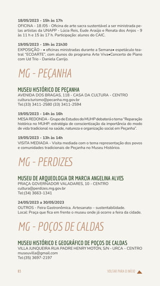 VOLTAR PARA O INÍCIO
83
18/05/2023 - 15h às 17h
OFICINA - 18 /05 - Oficina de arte sacra sustentável a ser ministrada pe-
las artistas da UNAPP - Lúcia Reis, Eude Araújo e Renata dos Anjos - 9
às 11 h e 15 às 17 h. Participação: alunos do CAIC.
19/05/2023 - 19h às 21h30
EXPOSIÇÃO - • oficinas ministradas durante a Semana• espetáculo tea-
tral “ECOARTE”, com alunos do programa Arte Viva•Concerto de Piano
com Ud Trio - Daniela Carrijo.
MG-PEÇANHA
MUSEU HISTÓRICO DE PEÇANHA
AVENIDA DOS BRAGAS, 118 - CASA DA CULTURA - CENTRO
cultura.turismo@pecanha.mg.gov.br
Tel:(33) 3411-2580 (33) 3411-2594
19/05/2023 - 14h às 16h
MESAREDONDA-GrupodeEstudosdoMUHPdebateráotema“Reparação
histórica no MUHP: estratégia de conscientização da importância do modo
de vida tradicional na saúde, natureza e organização social em Peçanha”.
19/05/2023 - 13h às 14h
VISITA MEDIADA - Visita mediada com o tema representação dos povos
e comunidades tradicionais de Peçanha no Museu Histórico.
MG-PERDIZES
MUSEU DE ARQUEOLOGIA DR MARCIA ANGELINA ALVES
PRAÇA GOVERNADOR VALADARES, 10 - CENTRO
cultura@perdizes.mg.gov.br
Tel:(34) 3663-1341
24/05/2023 a 30/05/2023
OUTROS - Feira Gastronômica. Artesanato – sustentabilidade.
Local: Praça que fica em frente o museu onde já ocorre a feira da cidade.
MG-POÇOSDECALDAS
MUSEU HISTÓRICO E GEOGRÁFICO DE POÇOS DE CALDAS
VILLA JUNQUEIRA RUA PADRE HENRY MOTON, S/N - URCA - CENTRO
museuvilla@gmail.com
Tel:(35) 3697-2197
 