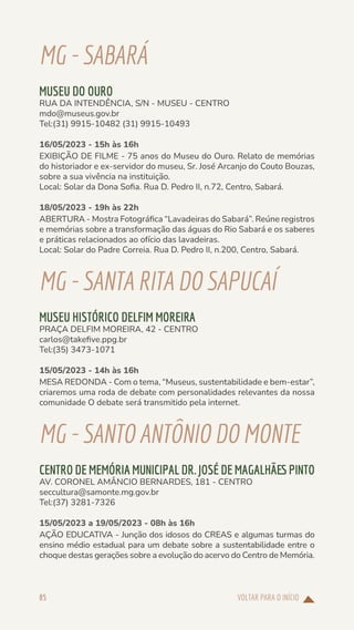 VOLTAR PARA O INÍCIO
85
MG-SABARÁ
MUSEU DO OURO
RUA DA INTENDÊNCIA, S/N - MUSEU - CENTRO
mdo@museus.gov.br
Tel:(31) 9915-10482 (31) 9915-10493
16/05/2023 - 15h às 16h
EXIBIÇÃO DE FILME - 75 anos do Museu do Ouro. Relato de memórias
do historiador e ex-servidor do museu, Sr. José Arcanjo do Couto Bouzas,
sobre a sua vivência na instituição.
Local: Solar da Dona Sofia. Rua D. Pedro II, n.72, Centro, Sabará.
18/05/2023 - 19h às 22h
ABERTURA - Mostra Fotográfica “Lavadeiras do Sabará”. Reúne registros
e memórias sobre a transformação das águas do Rio Sabará e os saberes
e práticas relacionados ao ofício das lavadeiras.
Local: Solar do Padre Correia. Rua D. Pedro II, n.200, Centro, Sabará.
MG-SANTARITADOSAPUCAÍ
MUSEU HISTÓRICO DELFIM MOREIRA
PRAÇA DELFIM MOREIRA, 42 - CENTRO
carlos@takefive.ppg.br
Tel:(35) 3473-1071
15/05/2023 - 14h às 16h
MESA REDONDA - Com o tema, “Museus, sustentabilidade e bem-estar”,
criaremos uma roda de debate com personalidades relevantes da nossa
comunidade O debate será transmitido pela internet.
MG-SANTOANTÔNIODOMONTE
CENTRO DE MEMÓRIA MUNICIPAL DR. JOSÉ DE MAGALHÃES PINTO
AV. CORONEL AMÂNCIO BERNARDES, 181 - CENTRO
seccultura@samonte.mg.gov.br
Tel:(37) 3281-7326
15/05/2023 a 19/05/2023 - 08h às 16h
AÇÃO EDUCATIVA - Junção dos idosos do CREAS e algumas turmas do
ensino médio estadual para um debate sobre a sustentabilidade entre o
choque destas gerações sobre a evolução do acervo do Centro de Memória.
 
