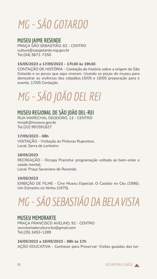 VOLTAR PARA O INÍCIO
86
MG-SÃOGOTARDO
MUSEU JAIME RESENDE
PRAÇA SÃO SEBASTIÃO, 62 - CENTRO
cultura@saogotardo.mg.gov.br
Tel:(34) 3671-7250
15/05/2023 a 17/05/2023 - 17h30 às 19h30
CONTAÇÃO DE HISTÓRIA - Contação de história sobre a origem de São
Gotardo e os povos que aqui viveram. Usando as peças do museu para
demostrar as vivências dos cidadãos.15/05 e 16/05 preparação para o
evento. 17/05 Contação.
MG-SÃOJOÃODELREI
MUSEU REGIONAL DE SÃO JOÃO DEL-REI
RUA MARECHAL DEODORO, 12 - CENTRO
mrsjdr@museus.gov.br
Tel:(32) 991591827
17/05/2023 - 08h
VISITAÇÃO - Visitação às Pinturas Rupestres.
Local: Serra do Lenheiro.
18/05/2023
RECREAÇÃO - Occupy Pracinha: programação voltada ao bem-estar e
saúde mental.
Local: Praça Severiano de Resende.
19/05/2023
EXIBIÇÃO DE FILME - Cine Museu Especial: O Castelo no Céu (1986).
Um Estranho no Ninho (1975).
MG-SÃOSEBASTIÃODABELAVISTA
MUSEU MEMORARTE
PRAÇA FRANCISCO AVELINO, 92 - CENTRO
secretariadecultura.bv@gmail.com
Tel:(35) 3453-1289
16/05/2023 a 19/05/2023 - 08h às 17h
AÇÃO EDUCATIVA - Conhecer para Preservar: Visitas guiadas das tur-
 