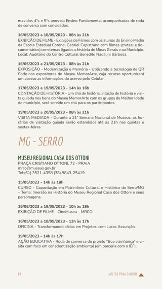 VOLTAR PARA O INÍCIO
87
mas dos 4ºs e 5ºs anos do Ensino Fundamental acompanhadas de roda
de conversa com convidados.
16/05/2023 a 18/05/2023 - 08h às 21h
EXIBIÇÃO DE FILME - Exibições de Filmes com os alunos do Ensino Médio
da Escola Estadual Coronel Gabriel Capistrano com filmes (crutas) e do-
cumentários) com temas ligados a história de Minas Gerais e ao Município.
Local: Auditório do Centro Cultural Benedito Nadalini Barbosa.
16/05/2023 a 21/05/2023 - 08h às 21h
EXPOSIÇÃO - Modernização e Memória - Utilizando a tecnologia de QR
Code nos expositores do Museu MemorArte, cuja recurso oportunizará
um acesso as informações do acervo pelo Celular.
17/05/2023 a 19/05/2023 - 14h às 16h
CONTAÇÃO DE HISTÓRIA - Um chá de história. ,ntação de história e visi-
ta guiada nos bens do Museu MemorArte com os grupos de Melhor Idade
do município, será servido um chá para os participantes.
19/05/2023 a 20/05/2023 - 08h às 21h
VISITA MEDIADA - Durante a 21ª Semana Nacional de Museus, os ho-
rários de visitação guiada serão estendidos até as 21h nas quintas e
sextas-feiras.
MG-SERRO
MUSEU REGIONAL CASA DOS OTTONI
PRAÇA CRISTIANO OTTONI, 72 - PRAIA
mrco@museus.gov.br
Tel:(61) 3521-4358 (38) 9843-25419
15/05/2023 - 14h às 18h
CURSO - Capacitação em Patrimônio Cultural e Histórico do Serro/MG
– Tema: Imersão na História do Museu Regional Casa dos Ottoni e seus
personagens.
16/05/2023 a 19/05/2023 - 10h às 18h
EXIBIÇÃO DE FILME - CineMuseu – MRCO.
16/05/2023 a 18/05/2023 - 13h às 17h
OFICINA - Transformando ideias em Projetos, com Lucas Assunção.
19/05/2023 - 14h às 17h
AÇÃO EDUCATIVA - Roda de conversa do projeto “Boa vizinhança” e vi-
sita com foco em conscientização ambiental (em parceria com o IEF).
 