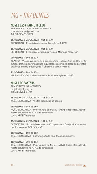 VOLTAR PARA O INÍCIO
89
MG-TIRADENTES
MUSEU CASA PADRE TOLEDO
RUA PADRE TOLEDO, 190 - CENTRO
educativomcpt@gmail.com
Tel:(31) 98408-3279
16/05/2023 a 21/05/2023 - 09h às 17h
EXPOSIÇÃO - Exposição de Longa Duração do MCPT.
16/05/2023 a 21/05/2023 - 09h às 17h
EXPOSIÇÃO - Exposição Temporária “Minas, Memória Moderna”.
20/05/2023 - 16h às 17h
TEATRO - “Antes que eu volte a ser nada” de Matheus Correa. Um conto
autobiográfico a partir das suas inquietações acerca da perda de parentes
próximos devido à doença de Alzheimer e seus sintomas.
21/05/2023 - 10h às 13h
VISITA MEDIADA - Visita do curso de Museologia da UFMG.
MUSEU DE SANTANA
RUA DIREITA, 93 - CENTRO
projetos@icfg.org.br
Tel:(31) 3261-6179
15/05/2023 a 21/05/2023 - 10h às 18h
AÇÃO EDUCATIVA - Visitas mediadas ao acervo
15/05/2023 - 14h às 16h
AÇÃO EDUCATIVA - Projeto Aula de Museu - APAE Tiradentes. Atendi-
mento educativo na APAE de Tiradentes
Local: APAE Tiradentes
15/05/2023 a 21/05/2023 - 10h às 18h
EXPOSIÇÃO - I Exposição Acervo de Compositores. Compositores minei-
ros dos séculos XVIII, XIX e XX.
18/05/2023 - 10h às 18h
AÇÃO EDUCATIVA - Entrada gratuita para todos os públicos.
18/05/2023 - 09h às 11h
AÇÃO EDUCATIVA - Projeto Aula de Museu - APAE Tiradentes. Atendi-
mento educativo na APAE de Tiradentes.
Local: APAE Tiradentes.
 