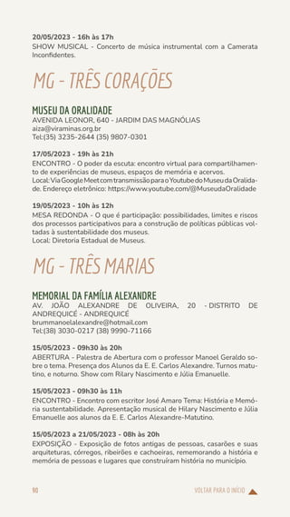 VOLTAR PARA O INÍCIO
90
20/05/2023 - 16h às 17h
SHOW MUSICAL - Concerto de música instrumental com a Camerata
Inconfidentes.
MG-TRÊS CORAÇÕES
MUSEU DA ORALIDADE
AVENIDA LEONOR, 640 - JARDIM DAS MAGNÓLIAS
aiza@viraminas.org.br
Tel:(35) 3235-2644 (35) 9807-0301
17/05/2023 - 19h às 21h
ENCONTRO - O poder da escuta: encontro virtual para compartilhamen-
to de experiências de museus, espaços de memória e acervos.
Local:ViaGoogleMeetcomtransmissãoparaoYoutubedoMuseudaOralida-
de. Endereço eletrônico: https://www.youtube.com/@MuseudaOralidade
19/05/2023 - 10h às 12h
MESA REDONDA - O que é participação: possibilidades, limites e riscos
dos processos participativos para a construção de políticas públicas vol-
tadas à sustentabilidade dos museus.
Local: Diretoria Estadual de Museus.
MG-TRÊS MARIAS
MEMORIAL DA FAMÍLIA ALEXANDRE
AV. JOÃO ALEXANDRE DE OLIVEIRA, 20 - DISTRITO DE
ANDREQUICÉ - ANDREQUICÉ
brummanoelalexandre@hotmail.com
Tel:(38) 3030-0217 (38) 9990-71166
15/05/2023 - 09h30 às 20h
ABERTURA - Palestra de Abertura com o professor Manoel Geraldo so-
bre o tema. Presença dos Alunos da E. E. Carlos Alexandre. Turnos matu-
tino, e noturno. Show com Rilary Nascimento e Júlia Emanuelle.
15/05/2023 - 09h30 às 11h
ENCONTRO - Encontro com escritor José Amaro Tema: História e Memó-
ria sustentabilidade. Apresentação musical de Hilary Nascimento e Júlia
Emanuelle aos alunos da E. E. Carlos Alexandre-Matutino.
15/05/2023 a 21/05/2023 - 08h às 20h
EXPOSIÇÃO - Exposição de fotos antigas de pessoas, casarões e suas
arquiteturas, córregos, ribeirões e cachoeiras, rememorando a história e
memória de pessoas e lugares que construíram história no município.
 