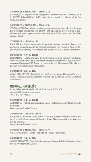 VOLTAR PARA O INÍCIO
91
15/05/2023 a 21/05/2023 - 08h às 21h
EXPOSIÇÃO - Exposição de Fotografias, permanente, de 15/05/2023 a
21/05/2023 das 8:00 às 19:00 em frente ao casarão do Memorial da Fa-
mília Alexandre.
16/05/2023 a 21/05/2023 - 09h às 19h
VISITA MEDIADA - Visita mediada das escolas públicas, dentro de uma
programação específica. Às 18:00-Participação de professores e ser-
vidores públicos, aposentados, de Andrequicé. Encontro com famílias
antigas local.
17/05/2023 - 15h30 às 17h
PALESTRA - Palestra com srta. Lidjane Gonçalves dos Reis. Tema: Im-
portância da participação da comunidade local nos museus. Apresenta-
ção musical de Hilary Nascimento aos alunos da E. E. Carlos Alexandre.
18/05/2023 - 17h às 18h30
ENCONTRO - Visita da ilma. Sônia Fernandes-área cultural municipal.
Tema: Estudar a possibilidade de uma Exposição de Fotos Antigas de An-
drequicé Rumo aos 300 Anos, na celebração dos 60 anos de Três Marias.
Local: Memorial Familia Alexandre.
19/05/2023 - 09h às 10h
AÇÃO EDUCATIVA - Contação de História com a prof. Deuzane Campos.
Tema: Museus, lugar de guardar história aos alunos da Cemei-Cantinho
da Criança.
MEMORIAL MANUELZÃO
RUA JOÃO ALEXANDRE, 09 - CASA - ANDREQUICE
samarra@tresmarias.mg.gov.br
Tel:(38) 3754-8812
15/05/2023 - 14h às 14h30
ABERTURA - Palestra de Abertura com o Professor José Antônio Vicente
de Souza.
Local: Armazém da Cultura.
15/05/2023 - 14h30 às 15h30
PALESTRA - Palestra sobre o tema: Museus Sustentabilidade e bem-es-
tar Com o Professor Manuel Geraldo Alves Nascimento Borges Alexan-
dre de Oliveira.
Local: Armazém da Cultura
15/05/2023 a 21/05/2023 - 08h às 17h
VISITA MEDIADA - Visita Mediada ao Museu Manuelzão.
16/05/2023 - 19h às 21h
AÇÃOEDUCATIVA-RodadeLeituracomosLeitoresdeJoãoGuimarãesRosa.
Local: Armazém da Cultura.
 