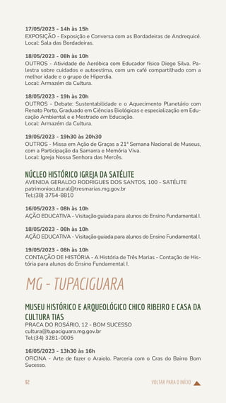 VOLTAR PARA O INÍCIO
92
17/05/2023 - 14h às 15h
EXPOSIÇÃO - Exposição e Conversa com as Bordadeiras de Andrequicé.
Local: Sala das Bordadeiras.
18/05/2023 - 08h às 10h
OUTROS - Atividade de Aeróbica com Educador físico Diego Silva. Pa-
lestra sobre cuidados e autoestima, com um café compartilhado com a
melhor idade e o grupo de Hiperdia.
Local: Armazém da Cultura.
18/05/2023 - 19h às 20h
OUTROS - Debate: Sustentabilidade e o Aquecimento Planetário com
Renato Porto, Graduado em Ciências Biológicas e especialização em Edu-
cação Ambiental e e Mestrado em Educação.
Local: Armazém da Cultura.
19/05/2023 - 19h30 às 20h30
OUTROS - Missa em Ação de Graças a 21ª Semana Nacional de Museus,
com a Participação da Samarra e Memória Viva.
Local: Igreja Nossa Senhora das Mercês.
NÚCLEO HISTÓRICO IGREJA DA SATÉLITE
AVENIDA GERALDO RODRIGUES DOS SANTOS, 100 - SATÉLITE
patrimoniocultural@tresmarias.mg.gov.br
Tel:(38) 3754-8810
16/05/2023 - 08h às 10h
AÇÃO EDUCATIVA - Visitação guiada para alunos do Ensino Fundamental I.
18/05/2023 - 08h às 10h
AÇÃO EDUCATIVA - Visitação guiada para alunos do Ensino Fundamental I.
19/05/2023 - 08h às 10h
CONTAÇÃO DE HISTÓRIA - A História de Três Marias - Contação de His-
tória para alunos do Ensino Fundamental I.
MG-TUPACIGUARA
MUSEU HISTÓRICO E ARQUEOLÓGICO CHICO RIBEIRO E CASA DA
CULTURA TIAS
PRACA DO ROSÁRIO, 12 - BOM SUCESSO
cultura@tupaciguara.mg.gov.br
Tel:(34) 3281-0005
16/05/2023 - 13h30 às 16h
OFICINA - Arte de fazer o Araiolo. Parceria com o Cras do Bairro Bom
Sucesso.
 