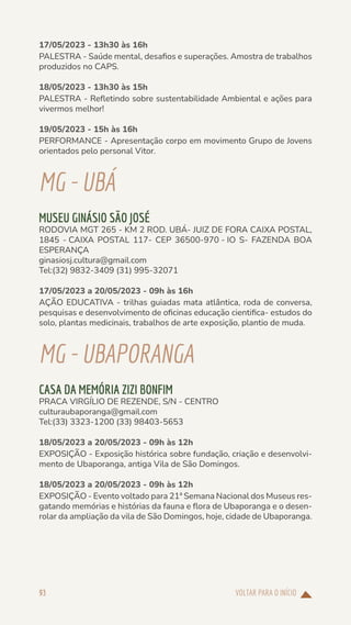 VOLTAR PARA O INÍCIO
93
17/05/2023 - 13h30 às 16h
PALESTRA - Saúde mental, desafios e superações. Amostra de trabalhos
produzidos no CAPS.
18/05/2023 - 13h30 às 15h
PALESTRA - Refletindo sobre sustentabilidade Ambiental e ações para
vivermos melhor!
19/05/2023 - 15h às 16h
PERFORMANCE - Apresentação corpo em movimento Grupo de Jovens
orientados pelo personal Vitor.
MG-UBÁ
MUSEU GINÁSIO SÃO JOSÉ
RODOVIA MGT 265 - KM 2 ROD. UBÁ- JUIZ DE FORA CAIXA POSTAL,
1845 - CAIXA POSTAL 117- CEP 36500-970 - IO S- FAZENDA BOA
ESPERANÇA
ginasiosj.cultura@gmail.com
Tel:(32) 9832-3409 (31) 995-32071
17/05/2023 a 20/05/2023 - 09h às 16h
AÇÃO EDUCATIVA - trilhas guiadas mata atlântica, roda de conversa,
pesquisas e desenvolvimento de oficinas educação cientifica- estudos do
solo, plantas medicinais, trabalhos de arte exposição, plantio de muda.
MG-UBAPORANGA
CASA DA MEMÓRIA ZIZI BONFIM
PRACA VIRGÍLIO DE REZENDE, S/N - CENTRO
culturaubaporanga@gmail.com
Tel:(33) 3323-1200 (33) 98403-5653
18/05/2023 a 20/05/2023 - 09h às 12h
EXPOSIÇÃO - Exposição histórica sobre fundação, criação e desenvolvi-
mento de Ubaporanga, antiga Vila de São Domingos.
18/05/2023 a 20/05/2023 - 09h às 12h
EXPOSIÇÃO - Evento voltado para 21ª Semana Nacional dos Museus res-
gatando memórias e histórias da fauna e flora de Ubaporanga e o desen-
rolar da ampliação da vila de São Domingos, hoje, cidade de Ubaporanga.
 