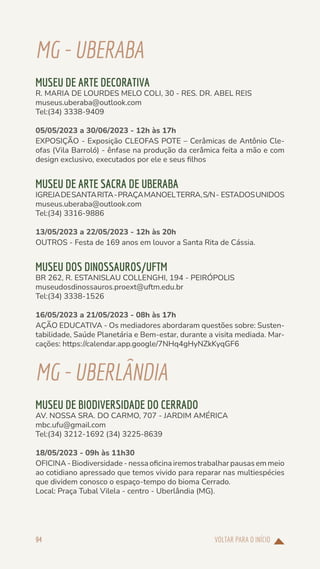 VOLTAR PARA O INÍCIO
94
MG-UBERABA
MUSEU DE ARTE DECORATIVA
R. MARIA DE LOURDES MELO COLI, 30 - RES. DR. ABEL REIS
museus.uberaba@outlook.com
Tel:(34) 3338-9409
05/05/2023 a 30/06/2023 - 12h às 17h
EXPOSIÇÃO - Exposição CLEOFAS POTE – Cerâmicas de Antônio Cle-
ofas (Vila Barroló) - ênfase na produção da cerâmica feita a mão e com
design exclusivo, executados por ele e seus filhos
MUSEU DE ARTE SACRA DE UBERABA
IGREJADESANTARITA-PRAÇAMANOELTERRA,S/N- ESTADOSUNIDOS
museus.uberaba@outlook.com
Tel:(34) 3316-9886
13/05/2023 a 22/05/2023 - 12h às 20h
OUTROS - Festa de 169 anos em louvor a Santa Rita de Cássia.
MUSEU DOS DINOSSAUROS/UFTM
BR 262, R. ESTANISLAU COLLENGHI, 194 - PEIRÓPOLIS
museudosdinossauros.proext@uftm.edu.br
Tel:(34) 3338-1526
16/05/2023 a 21/05/2023 - 08h às 17h
AÇÃO EDUCATIVA - Os mediadores abordaram questões sobre: Susten-
tabilidade, Saúde Planetária e Bem-estar, durante a visita mediada. Mar-
cações: https://calendar.app.google/7NHq4gHyNZkKyqGF6
MG-UBERLÂNDIA
MUSEU DE BIODIVERSIDADE DO CERRADO
AV. NOSSA SRA. DO CARMO, 707 - JARDIM AMÉRICA
mbc.ufu@gmail.com
Tel:(34) 3212-1692 (34) 3225-8639
18/05/2023 - 09h às 11h30
OFICINA - Biodiversidade - nessa oficina iremos trabalhar pausas em meio
ao cotidiano apressado que temos vivido para reparar nas multiespécies
que dividem conosco o espaço-tempo do bioma Cerrado.
Local: Praça Tubal Vilela - centro - Uberlândia (MG).
 