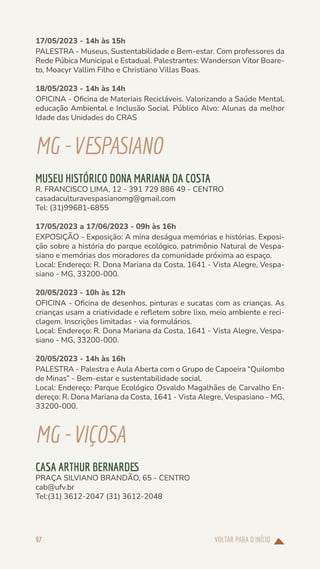 VOLTAR PARA O INÍCIO
97
17/05/2023 - 14h às 15h
PALESTRA - Museus, Sustentabilidade e Bem-estar. Com professores da
Rede Púbica Municipal e Estadual. Palestrantes: Wanderson Vitor Boare-
to, Moacyr Vallim Filho e Christiano Villas Boas.
18/05/2023 - 14h às 14h
OFICINA - Oficina de Materiais Recicláveis. Valorizando a Saúde Mental,
educação Ambiental e Inclusão Social. Público Alvo: Alunas da melhor
Idade das Unidades do CRAS
MG-VESPASIANO
MUSEU HISTÓRICO DONA MARIANA DA COSTA
R. FRANCISCO LIMA, 12 - 391 729 886 49 - CENTRO
casadaculturavespasianomg@gmail.com
Tel: (31)99681-6855
17/05/2023 a 17/06/2023 - 09h às 16h
EXPOSIÇÃO - Exposição: A mina deságua memórias e histórias. Exposi-
ção sobre a história do parque ecológico, patrimônio Natural de Vespa-
siano e memórias dos moradores da comunidade próxima ao espaço.
Local: Endereço: R. Dona Mariana da Costa, 1641 - Vista Alegre, Vespa-
siano - MG, 33200-000.
20/05/2023 - 10h às 12h
OFICINA - Oficina de desenhos, pinturas e sucatas com as crianças. As
crianças usam a criatividade e refletem sobre lixo, meio ambiente e reci-
clagem. Inscrições limitadas - via formulários.
Local: Endereço: R. Dona Mariana da Costa, 1641 - Vista Alegre, Vespa-
siano - MG, 33200-000.
20/05/2023 - 14h às 16h
PALESTRA - Palestra e Aula Aberta com o Grupo de Capoeira “Quilombo
de Minas” - Bem-estar e sustentabilidade social.
Local: Endereço: Parque Ecológico Osvaldo Magalhães de Carvalho En-
dereço: R. Dona Mariana da Costa, 1641 - Vista Alegre, Vespasiano - MG,
33200-000.
MG-VIÇOSA
CASA ARTHUR BERNARDES
PRAÇA SILVIANO BRANDÃO, 65 - CENTRO
cab@ufv.br
Tel:(31) 3612-2047 (31) 3612-2048
 