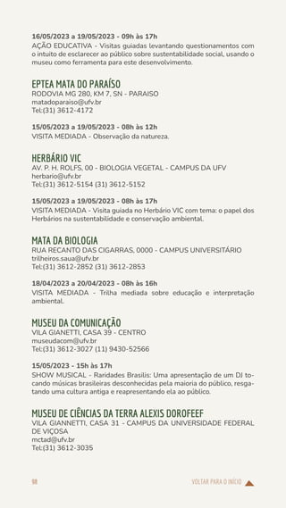 VOLTAR PARA O INÍCIO
98
16/05/2023 a 19/05/2023 - 09h às 17h
AÇÃO EDUCATIVA - Visitas guiadas levantando questionamentos com
o intuito de esclarecer ao público sobre sustentabilidade social, usando o
museu como ferramenta para este desenvolvimento.
EPTEA MATA DO PARAÍSO
RODOVIA MG 280, KM 7, SN - PARAISO
matadoparaiso@ufv.br
Tel:(31) 3612-4172
15/05/2023 a 19/05/2023 - 08h às 12h
VISITA MEDIADA - Observação da natureza.
HERBÁRIO VIC
AV. P. H. ROLFS, 00 - BIOLOGIA VEGETAL - CAMPUS DA UFV
herbario@ufv.br
Tel:(31) 3612-5154 (31) 3612-5152
15/05/2023 a 19/05/2023 - 08h às 17h
VISITA MEDIADA - Visita guiada no Herbário VIC com tema: o papel dos
Herbários na sustentabilidade e conservação ambiental.
MATA DA BIOLOGIA
RUA RECANTO DAS CIGARRAS, 0000 - CAMPUS UNIVERSITÁRIO
trilheiros.saua@ufv.br
Tel:(31) 3612-2852 (31) 3612-2853
18/04/2023 a 20/04/2023 - 08h às 16h
VISITA MEDIADA - Trilha mediada sobre educação e interpretação
ambiental.
MUSEU DA COMUNICAÇÃO
VILA GIANETTI, CASA 39 - CENTRO
museudacom@ufv.br
Tel:(31) 3612-3027 (11) 9430-52566
15/05/2023 - 15h às 17h
SHOW MUSICAL - Raridades Brasilis: Uma apresentação de um DJ to-
cando músicas brasileiras desconhecidas pela maioria do público, resga-
tando uma cultura antiga e reapresentando ela ao público.
MUSEU DE CIÊNCIAS DA TERRA ALEXIS DOROFEEF
VILA GIANNETTI, CASA 31 - CAMPUS DA UNIVERSIDADE FEDERAL
DE VIÇOSA
mctad@ufv.br
Tel:(31) 3612-3035
 