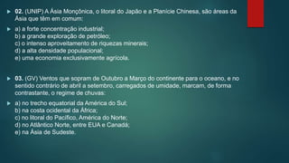  02. (UNIP) A Ásia Monçônica, o litoral do Japão e a Planície Chinesa, são áreas da
Ásia que têm em comum:
 a) a forte concentração industrial;
b) a grande exploração de petróleo;
c) o intenso aproveitamento de riquezas minerais;
d) a alta densidade populacional;
e) uma economia exclusivamente agrícola.
 03. (GV) Ventos que sopram de Outubro a Março do continente para o oceano, e no
sentido contrário de abril a setembro, carregados de umidade, marcam, de forma
contrastante, o regime de chuvas:
 a) no trecho equatorial da América do Sul;
b) na costa ocidental da África;
c) no litoral do Pacífico, América do Norte;
d) no Atlântico Norte, entre EUA e Canadá;
e) na Ásia de Sudeste.
 