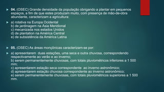  04. (OSEC) Grande densidade da população obrigando a plantar em pequenos
espaços, a fim de que estes produzam muito, com presença de mão-de-obra
abundante, caracterizam a agricultura:
 a) rotativa na Europa Ocidental
b) de jardinagem na Ásia Meridional
c) mecanizada nos estados Unidos
d) de plantation na América Central
e) de subsistência da América Latina
 05. (OSEC) As áreas monçônicas caracterizam-se por:
 a) apresentarem duas estações, uma seca e outra chuvosa, correspondendo
respectivamente ao verão e ao inverno;
b) serem permanentemente chuvosas, com totais pluviométricos inferiores a 1 500
mm;
c) apresentarem estação seca correspondente ao inverno astronômico;
d) apresentarem estação chuvosa correspondente ao inverno astronômico;
e) serem permanentemente chuvosas, com totais pluviométricos superiores a 1 500
mm.
 