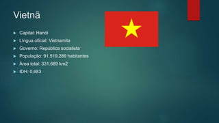 Vietnã
 Capital: Hanói
 Língua oficial: Vietnamita
 Governo: República socialista
 População: 91.519.289 habitantes
 Área total: 331.689 km2
 IDH: 0,683
 