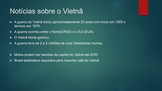 Notícias sobre o Vietnã
 A guerra do Vietnã durou aproximadamente 20 anos com início em 1955 e
término em 1975.
 A guerra ocorreu entre o Norte(URSS) e o Sul (EUA).
 O Vietnã Norte ganhou.
 A guerra teve de 2 a 5 milhões de civis Vietnamitas mortos.
 Motos podem ser banidas da capital do Vietnã até 2030
 Brasil estabelece requisitos para importar café do Vietnã
 
