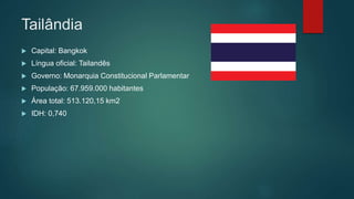 Tailândia
 Capital: Bangkok
 Língua oficial: Tailandês
 Governo: Monarquia Constitucional Parlamentar
 População: 67.959.000 habitantes
 Área total: 513.120,15 km2
 IDH: 0,740
 