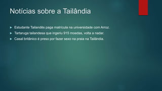 Notícias sobre a Tailândia
 Estudante Tailandês paga matrícula na universidade com Arroz.
 Tartaruga tailandesa que ingeriu 915 moedas, volta a nadar.
 Casal britânico é preso por fazer sexo na praia na Tailândia.
 