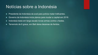 Notícias sobre a Indonésia
 Presidente da Indonésia da aval para polícia matar traficantes.
 Governo da Indonésia inicia planos para mudar a capital em 2018.
 Indonésia testa em larga escala novas armas contra o Aedes.
 Terremoto de 6 graus, em Bali deixa dezenas de feridos.
 