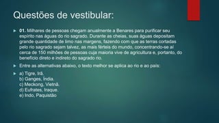 Questões de vestibular:
 01. Milhares de pessoas chegam anualmente a Benares para purificar seu
espírito nas águas do rio sagrado. Durante as cheias, suas águas depositam
grande quantidade de limo nas margens, fazendo com que as terras cortadas
pelo rio sagrado sejam talvez, as mais férteis do mundo, concentrando-se aí
cerca de 150 milhões de pessoas cuja maioria vive de agricultura e, portanto, do
benefício direto e indireto do sagrado rio.
 Entre as alternativas abaixo, o texto melhor se aplica ao rio e ao país:
 a) Tigre, Irã.
b) Ganges, Índia.
c) Meckong, Vietnã.
d) Eufrates, Iraque.
e) Indo, Paquistão
 