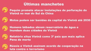 Últimas manchetes
Pequim promete atacar instalações de perfuração do
Vietnã no mar do Sul da China
Motos podem ser banidas da capital do Vietnã até 2030
Homens bêbados abrem reservatório de água e
Inundam duas cidades do Vietnã
Relatório situa Vietnã como 3º país que mais aplica
Pena de morte
Rússia e Vietnã assinam acordo de cooperação na
luta contra o terrorismo
 