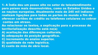 1- A Índia deu um passo alto no setor de teleatendimento
para países mais desenvolvidos, como os Estados Unidos e
as nações europeias. Atualmente mais de 245 mil indianos
realizam ligações para todas as partes do mundo a fim de
oferecer cartões de crédito ou telefones celulares ou cobrar
contas em atraso.
Ao relacionar os textos, a explicação para o processo de
territorialização descrito está no(a)
A) aceitação das diferenças culturais.
B) adequação da posição geográfica.
C) incremento do ensino superior.
D) qualidade da rede logística.
E) custo da mão de obra local.
 