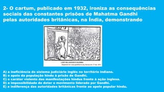 2- O cartum, publicado em 1932, ironiza as consequências
sociais das constantes prisões de Mahatma Gandhi
pelas autoridades britânicas, na Índia, demonstrando
A) a ineficiência do sistema judiciário inglês no território indiano.
B) o apoio da população hindu à prisão de Gandhi.
C) o caráter violento das manifestações hindus frente à ação inglesa.
D) a impossibilidade de deter o movimento liderado por Gandhi.
E) a indiferença das autoridades britânicas frente ao apelo popular hindu.
 