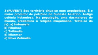 3-(FUVEST) Seu território situa-se num arquipélago. É o
maior produtor de petróleo do Sudeste Asiático. Antiga
colônia holandesa. Na população, uma dasmaiores do
mundo, predomina a religião muçulmana. Trata-se da
(s): a) Indonésia
b) Filipinas
c) Tailândia
d) Mianmar
e) Nova Zelândia
 