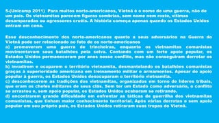 5-(Unicamp 2011) Para muitos norte-americanos, Vietnã é o nome de uma guerra, não de
um país. Os vietnamitas parecem figuras sombrias, sem nome nem rosto, vítimas
desamparadas ou agressores cruéis. A história começa apenas quando os Estados Unidos
entram em cena.
Esse desconhecimento dos norte-americanos quanto a seus adversários na Guerra do
Vietnã pode ser relacionado ao fato de os norte-americanos
a) promoverem uma guerra de trincheiras, enquanto os vietnamitas comunistas
movimentavam seus batalhões pela selva. Contando com um forte apoio popular, os
Estados Unidos permaneceram por anos nesse conflito, mas não conseguiram derrotar os
vietnamitas.
b) invadirem e ocuparem o território vietnamita, desmantelando os batalhões comunistas
graças à superioridade americana em treinamento militar e armamentos. Apesar do apoio
popular à guerra, os Estados Unidos desocuparam o território vietnamita.
c) desconhecerem as tradições dos vietnamitas, organizados em torno de líderes tribais,
que eram os chefes militares de seus clãs. Sem ter um Estado como adversário, o conflito
se arrastou e, sem apoio popular, os Estados Unidos acabaram se retirando.
d) encontrarem grande dificuldade em enfrentar as táticas de guerrilha dos vietnamitas
comunistas, que tinham maior conhecimento territorial. Após várias derrotas e sem apoio
popular em seu próprio país, os Estados Unidos retiraram suas tropas do Vietnã.
 