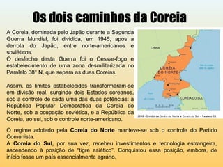 Os dois caminhos da Coreia
A Coreia, dominada pelo Japão durante a Segunda
Guerra Mundial, foi dividida, em 1945, após a
derrota do Japão, entre norte-americanos e
soviéticos.
O desfecho desta Guerra foi o Cessar-fogo e
estabelecimento de uma zona desmilitarizada no
Paralelo 38° N, que separa as duas Coreias.
Assim, os limites estabelecidos transformaram-se
em divisão real, surgindo dois Estados coreanos,
sob a controle de cada uma das duas potências: a
República Popular Democrática da Coreia do
Norte, sob a ocupação soviética, e a República da
Coreia, ao sul, sob o controle norte-americano.
O regime adotado pela Coreia do Norte manteve-se sob o controle do Partido
Comunista.
A Coreia do Sul, por sua vez, recebeu investimentos e tecnologia estrangeira,
ascendendo à posição de “tigre asiático”. Conquistou essa posição, embora, de
início fosse um país essencialmente agrário.
 