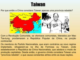 Taiwan
Por que então a China considera Taiwan apenas uma província rebelde?
Com a Revolução Comunista, os vitoriosos comunistas, liderados por Mao
Tse-tung, proclamaram a República Popular da China, na porção
continental.
Os membros do Partido Nacionalista, que eram contrários ao novo regime
implantado, refugiaram-se na ilha de Formosa ou Taiwan, onde
estabeleceram a República da China Nacionalista, que adotava o modo de
produção capitalista. Desde então, o governo chinês considera Taiwan uma
"província rebelde", o que causa constantes atritos entre as duas nações.
 