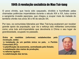 1949: A revolução socialista de Mao Tsé-tung
O povo chinês, que havia sido saqueado, dividido e humilhado pelas
chamadas potências imperialistas durante o século XIX e XX, lutou contra
a sangrenta invasão japonesa, que chegou a ocupar mais da metade do
território chinês nos anos 30 e 40 do século XX.
Por isso, os comunistas liderados por Mao Tsé-tung acabaram por receber
grande apoio da população, que via o esforço dos militantes comunistas
como uma luta anti-imperialista que devolveria à China o seu lugar de
grandiosidade, ocupado no passado.
Entre as medidas (reformas) estabelecidas pela
revolução, estão:
•a instalação de um partido único no país, o Partido
Comunista (PC);
•a planificação da economia, centralizada pelo Estado;
•a estatização dos meios de produção;
•a reforma agrária;
•a coletivização das terras.
 