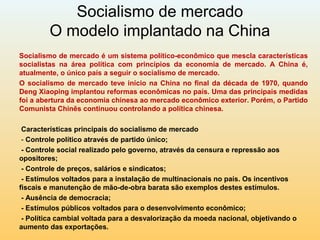 Socialismo de mercado
O modelo implantado na China
Socialismo de mercado é um sistema político-econômico que mescla características
socialistas na área política com princípios da economia de mercado. A China é,
atualmente, o único país a seguir o socialismo de mercado.
O socialismo de mercado teve início na China no final da década de 1970, quando
Deng Xiaoping implantou reformas econômicas no país. Uma das principais medidas
foi a abertura da economia chinesa ao mercado econômico exterior. Porém, o Partido
Comunista Chinês continuou controlando a política chinesa.
Características principais do socialismo de mercado
- Controle político através de partido único;
- Controle social realizado pelo governo, através da censura e repressão aos
opositores;
- Controle de preços, salários e sindicatos;
- Estímulos voltados para a instalação de multinacionais no país. Os incentivos
fiscais e manutenção de mão-de-obra barata são exemplos destes estímulos.
- Ausência de democracia;
- Estímulos públicos voltados para o desenvolvimento econômico;
- Política cambial voltada para a desvalorização da moeda nacional, objetivando o
aumento das exportações.
 