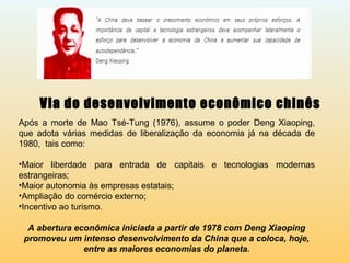 Via do desenvolvimento econômico chinês
Após a morte de Mao Tsé-Tung (1976), assume o poder Deng Xiaoping,
que adota várias medidas de liberalização da economia já na década de
1980, tais como:
•Maior liberdade para entrada de capitais e tecnologias modernas
estrangeiras;
•Maior autonomia às empresas estatais;
•Ampliação do comércio externo;
•Incentivo ao turismo.
A abertura econômica iniciada a partir de 1978 com Deng Xiaoping
promoveu um intenso desenvolvimento da China que a coloca, hoje,
entre as maiores economias do planeta.
 